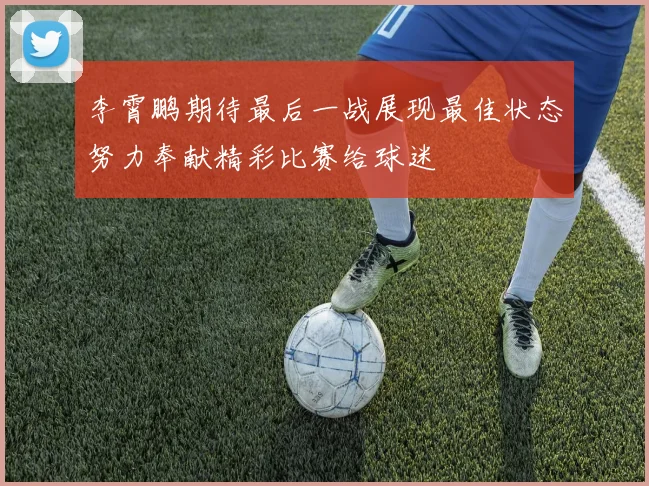 李霄鹏期待最后一战展现最佳状态努力奉献精彩比赛给球迷
