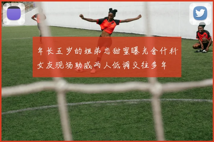 年长五岁的姐弟恋甜蜜曝光舍什科女友现场助威两人低调交往多年