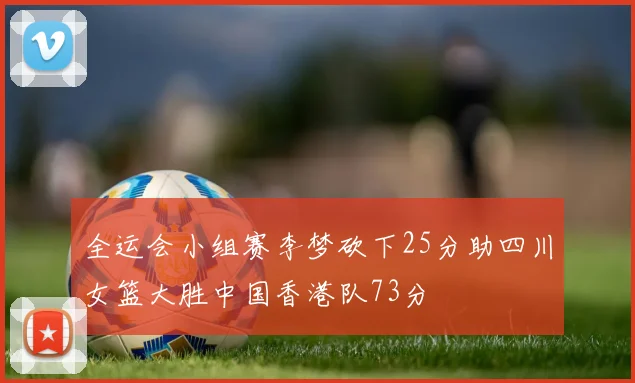 全运会小组赛李梦砍下25分助四川女篮大胜中国香港队73分