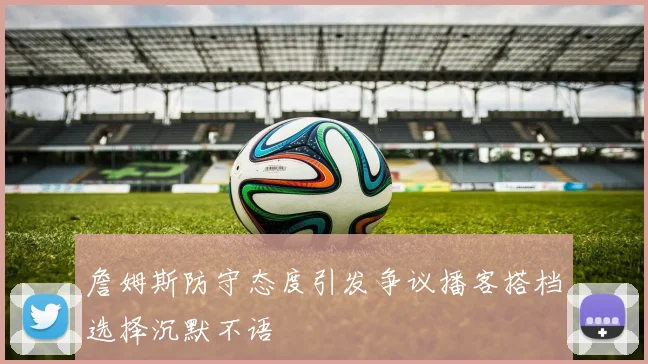 詹姆斯防守态度引发争议播客搭档选择沉默不语