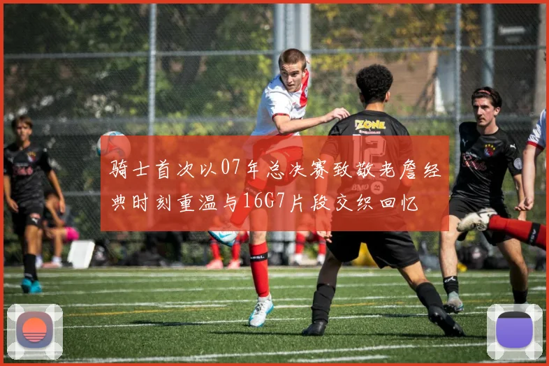 骑士首次以07年总决赛致敬老詹经典时刻重温与16G7片段交织回忆