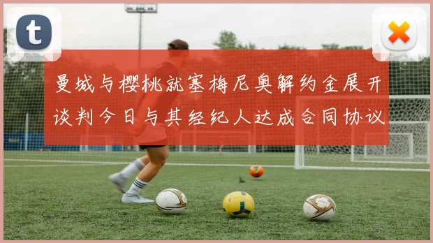 曼城与樱桃就塞梅尼奥解约金展开谈判今日与其经纪人达成合同协议