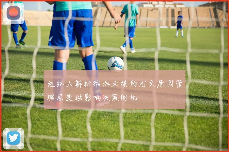 经纪人解析维加未续约尤文原因管理层变动影响决策时机