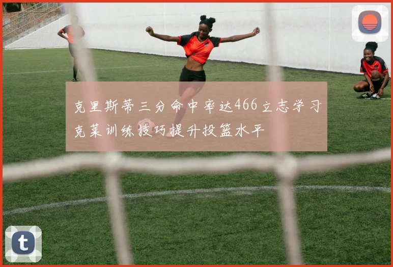克里斯蒂三分命中率达466立志学习克莱训练技巧提升投篮水平