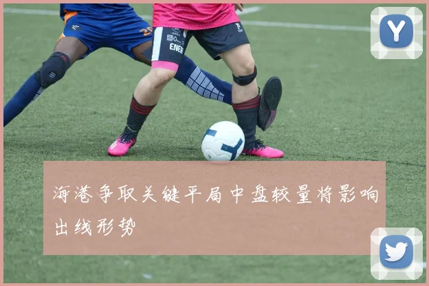 海港争取关键平局中盘较量将影响出线形势