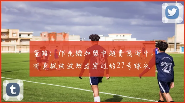 董路：邝兆镭加盟中超青岛海牛，将身披曲波郑龙穿过的27号球衣