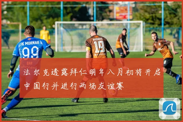 法尔克透露拜仁明年八月初将开启中国行并进行两场友谊赛