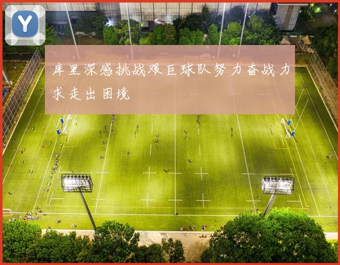 库里深感挑战艰巨球队努力奋战力求走出困境