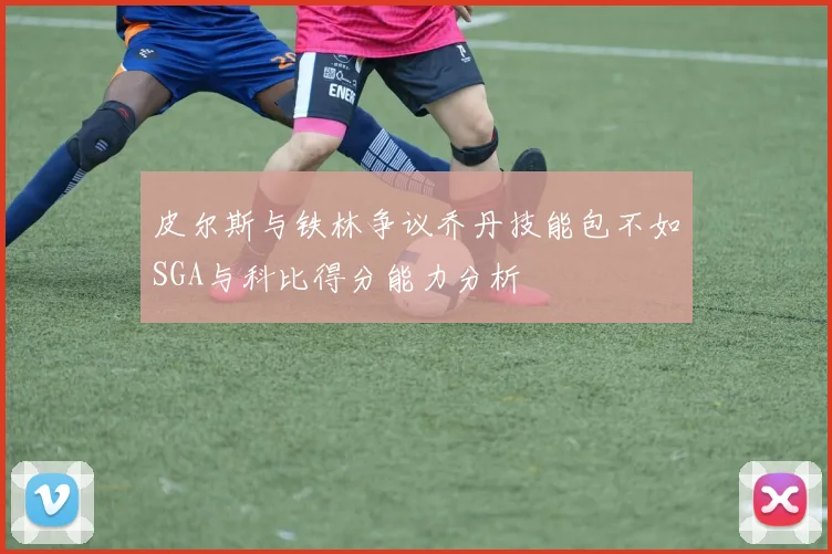 皮尔斯与铁林争议乔丹技能包不如SGA与科比得分能力分析