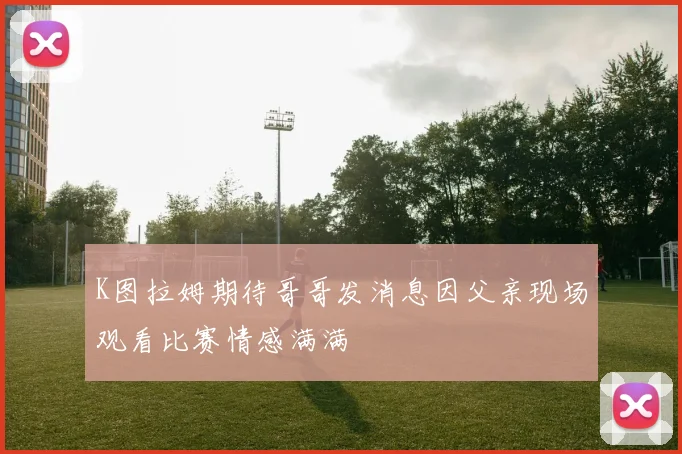 K图拉姆期待哥哥发消息因父亲现场观看比赛情感满满