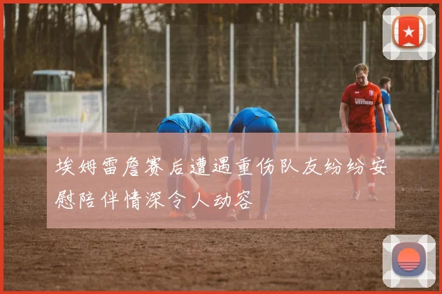 埃姆雷詹赛后遭遇重伤队友纷纷安慰陪伴情深令人动容