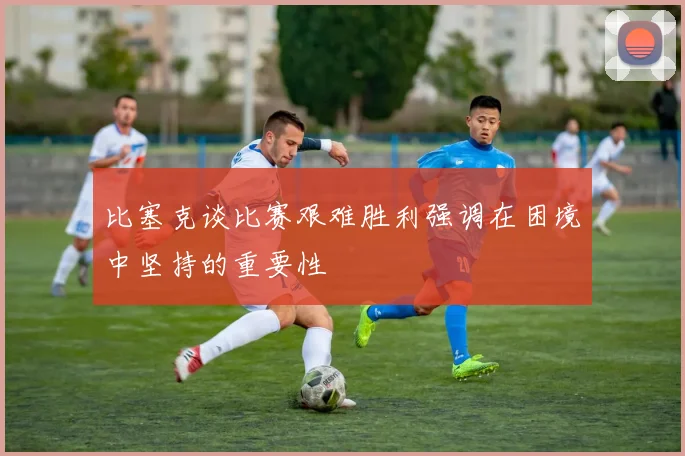 比塞克谈比赛艰难胜利强调在困境中坚持的重要性