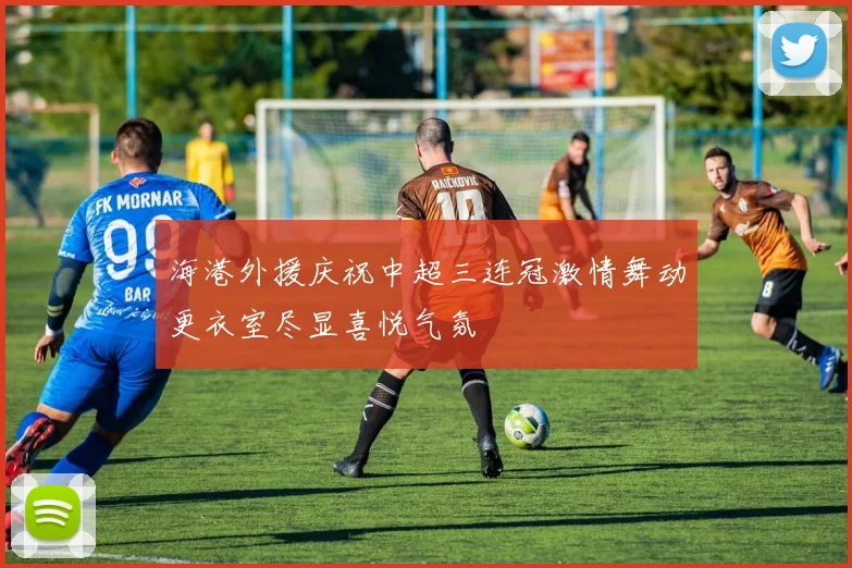 海港外援庆祝中超三连冠激情舞动更衣室尽显喜悦气氛