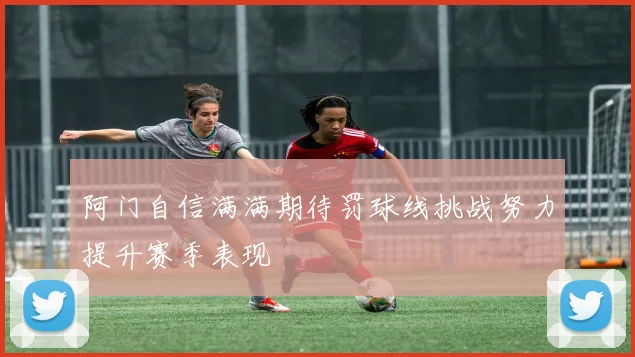 阿门自信满满期待罚球线挑战努力提升赛季表现