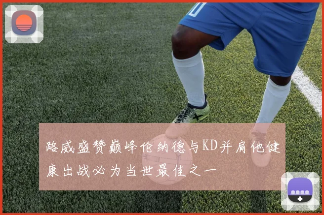 路威盛赞巅峰伦纳德与KD并肩他健康出战必为当世最佳之一