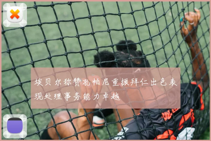 埃贝尔称赞孔帕尼重振拜仁出色表现处理事务能力卓越