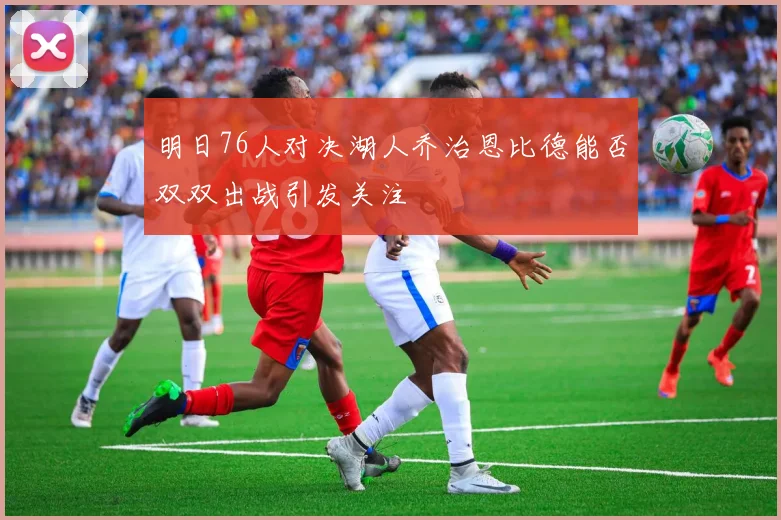 明日76人对决湖人乔治恩比德能否双双出战引发关注
