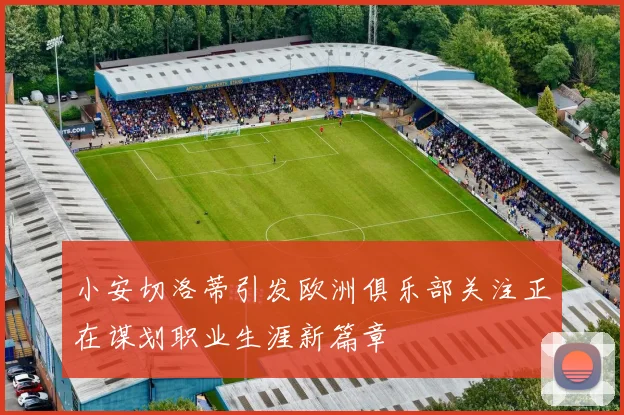 小安切洛蒂引发欧洲俱乐部关注正在谋划职业生涯新篇章
