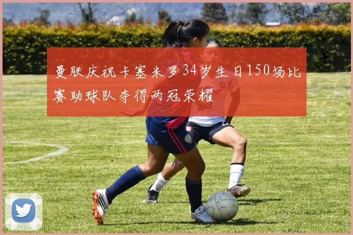 曼联庆祝卡塞米罗34岁生日150场比赛助球队夺得两冠荣耀