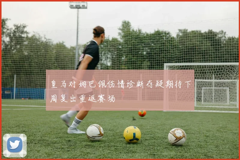 皇马对姆巴佩伤情诊断存疑期待下周复出重返赛场