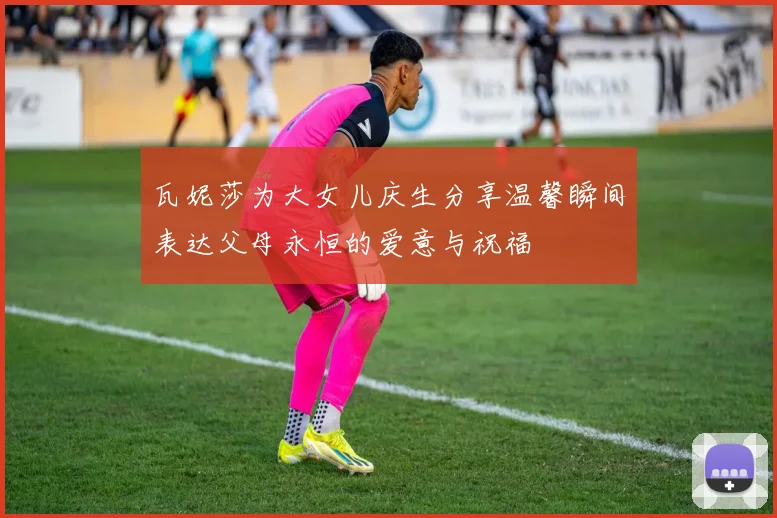 瓦妮莎为大女儿庆生分享温馨瞬间表达父母永恒的爱意与祝福