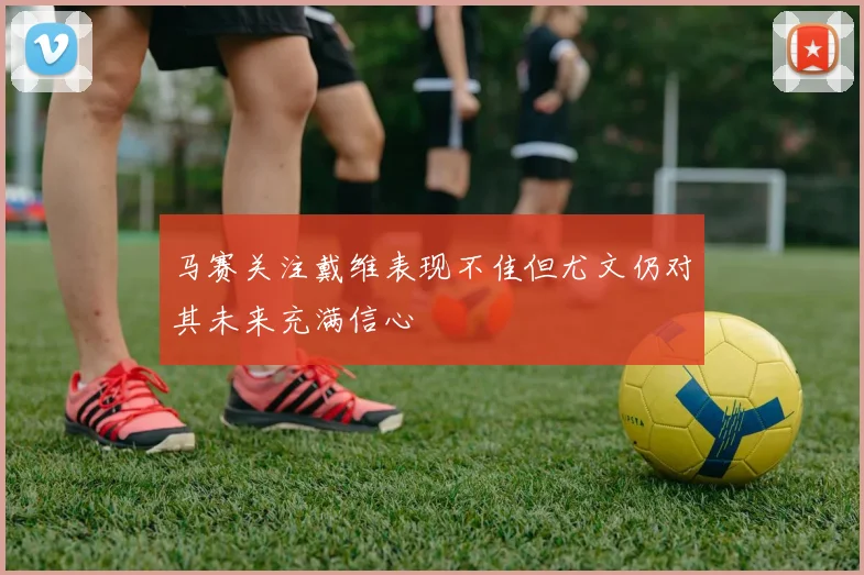 马赛关注戴维表现不佳但尤文仍对其未来充满信心