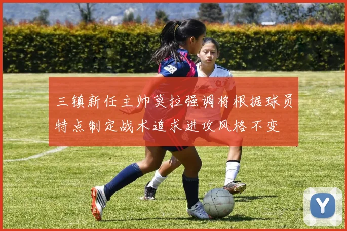 三镇新任主帅莫拉强调将根据球员特点制定战术追求进攻风格不变
