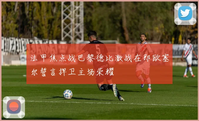 法甲焦点战巴黎德比激战在即欧塞尔誓言捍卫主场荣耀