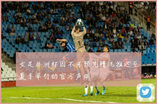 女足非洲杯因不可预见情况推迟至夏季举行的官方声明