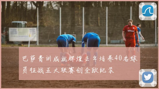 巴萨青训成就辉煌去年培养40名球员征战五大联赛创全欧纪录