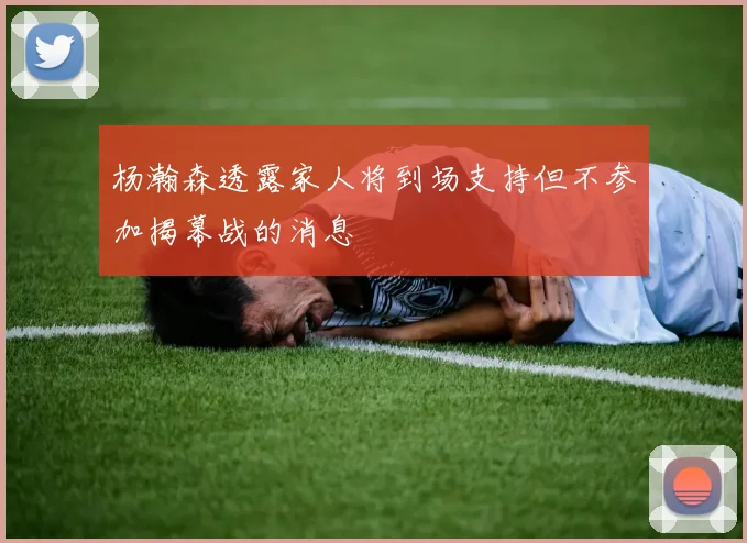 杨瀚森透露家人将到场支持但不参加揭幕战的消息