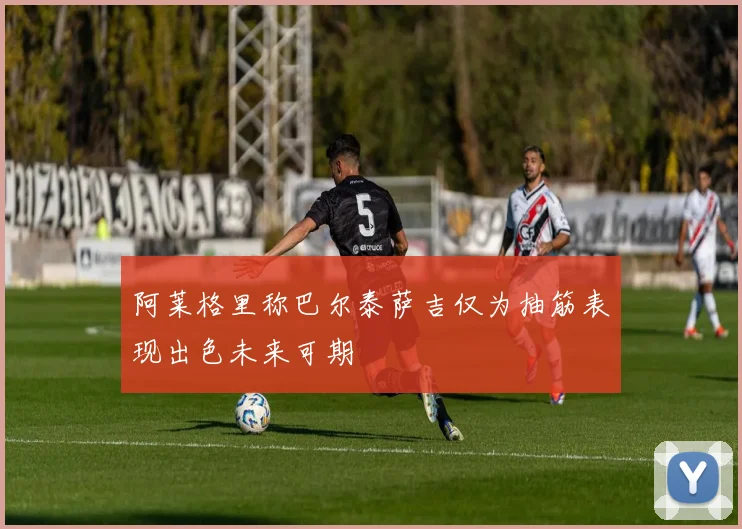 阿莱格里称巴尔泰萨吉仅为抽筋表现出色未来可期
