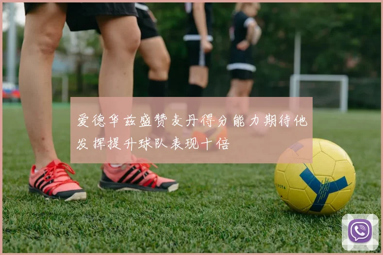 爱德华兹盛赞麦丹得分能力期待他发挥提升球队表现十倍